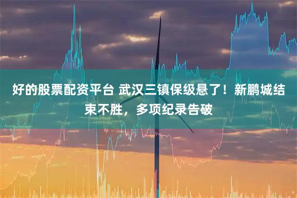 好的股票配资平台 武汉三镇保级悬了！新鹏城结束不胜，多项纪录告破