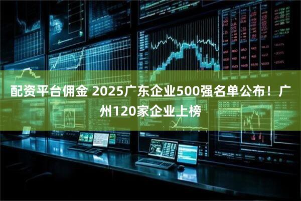配资平台佣金 2025广东企业500强名单公布！广州120家企业上榜