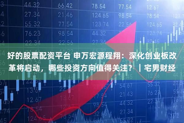 好的股票配资平台 申万宏源程翔：深化创业板改革将启动，哪些投资方向值得关注？｜宅男财经
