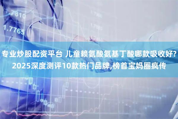 专业炒股配资平台 儿童赖氨酸氨基丁酸哪款吸收好?2025深度测评10款热门品牌,榜首宝妈圈疯传