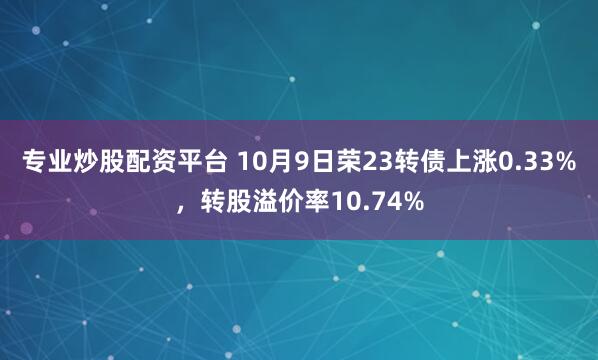专业炒股配资平台 10月9日荣23转债上涨0.33%，转股溢价率10.74%