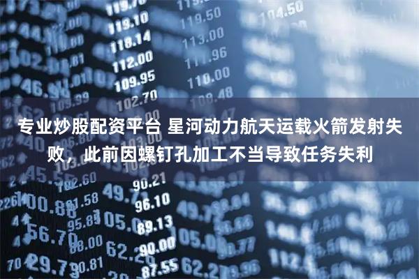 专业炒股配资平台 星河动力航天运载火箭发射失败，此前因螺钉孔加工不当导致任务失利