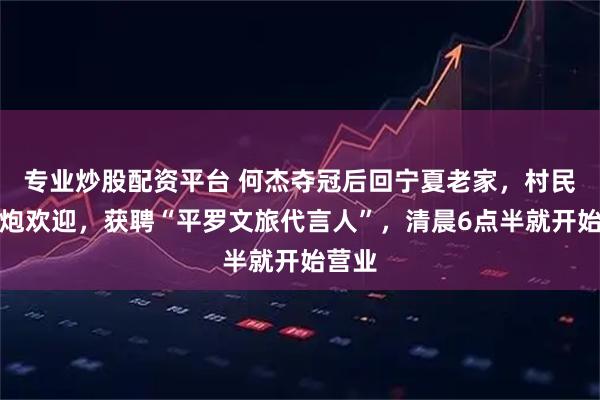 专业炒股配资平台 何杰夺冠后回宁夏老家，村民放鞭炮欢迎，获聘“平罗文旅代言人”，清晨6点半就开始营业