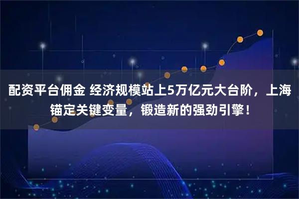 配资平台佣金 经济规模站上5万亿元大台阶，上海锚定关键变量，锻造新的强劲引擎！