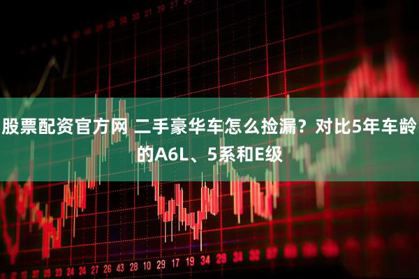 股票配资官方网 二手豪华车怎么捡漏？对比5年车龄的A6L、5系和E级