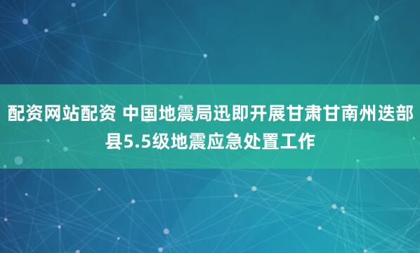 配资网站配资 中国地震局迅即开展甘肃甘南州迭部县5.5级地震应急处置工作