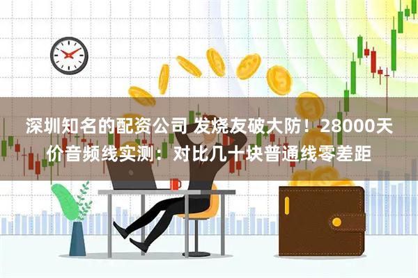 深圳知名的配资公司 发烧友破大防！28000天价音频线实测：对比几十块普通线零差距