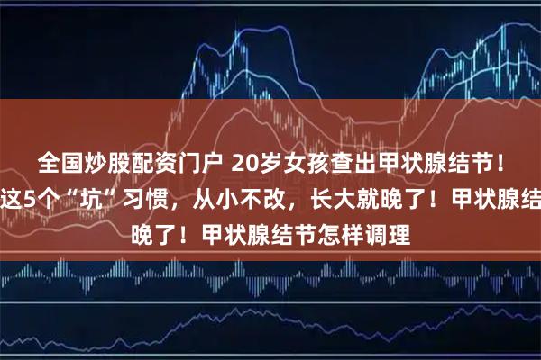 全国炒股配资门户 20岁女孩查出甲状腺结节！家长注意！这5个“坑”习惯，从小不改，长大就晚了！甲状腺结节怎样调理