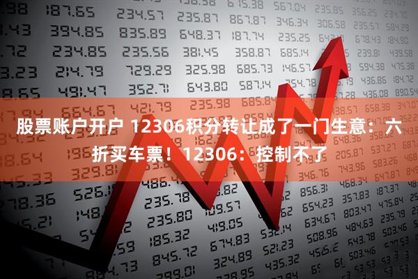 股票账户开户 12306积分转让成了一门生意：六折买车票！12306：控制不了